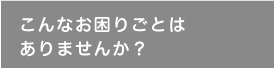 こんなお困りごとはありませんか？