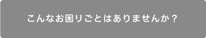 こんなお困りごとはありませんか？